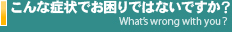 こんな症状でお困りではないですか？