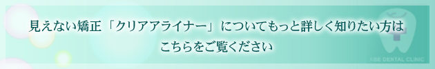 見えない矯正「クリアアライナー」についてもっと詳しく知りたい方はこちらをご覧ください