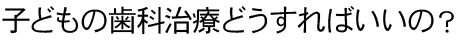 子どもの歯科治療どうすればいいの？