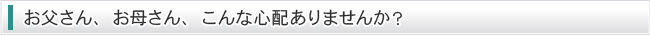 お父さん、お母さん、こんな心配ありませんか？