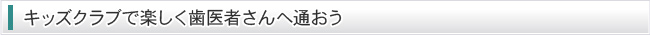 キッズクラブで楽しく歯医者さんへ通おう