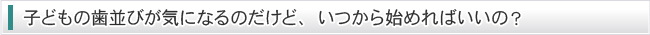 子どもの歯並びが気になるのだけど、いつから始めればいいの？