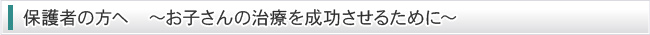 保護者の方へ　～お子さんの治療を成功させるために～